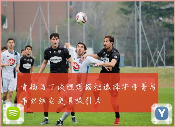 肯扬马丁谈理想搭档选择字母哥与韦尔组合更具吸引力