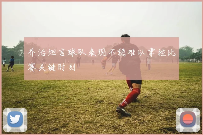 乔治坦言球队表现不稳难以掌控比赛关键时刻