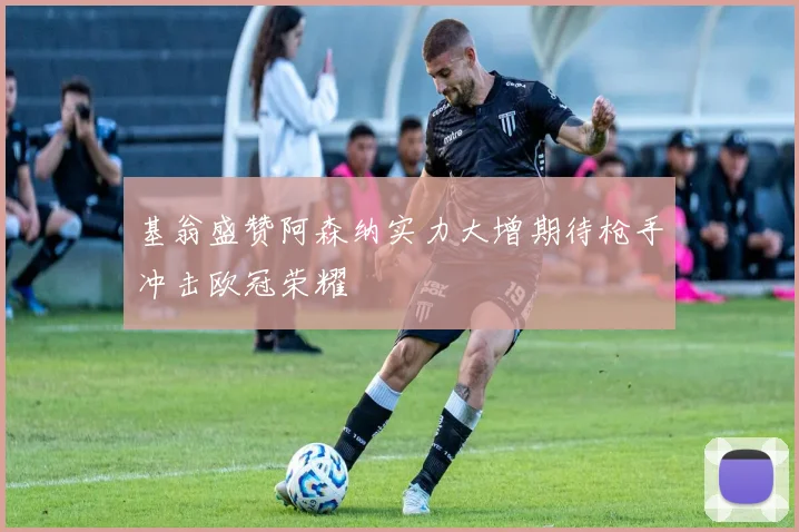 基翁盛赞阿森纳实力大增期待枪手冲击欧冠荣耀