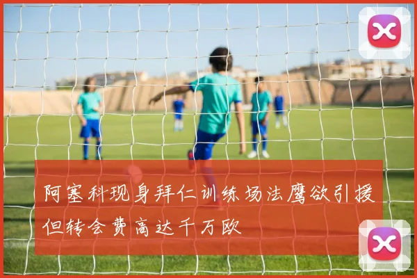 阿塞科现身拜仁训练场法鹰欲引援但转会费高达千万欧