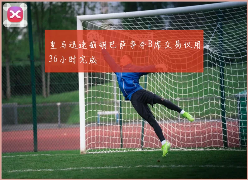 皇马迅速截胡巴萨争夺B席交易仅用36小时完成