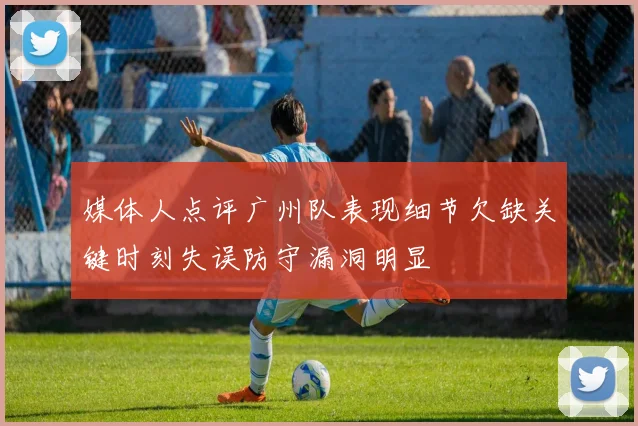 媒体人点评广州队表现细节欠缺关键时刻失误防守漏洞明显