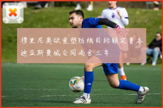 穆里尼奥欲重塑防线目标锁定鲁本迪亚斯曼城合同尚余三年