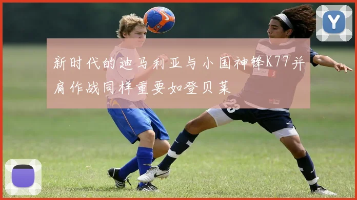 新时代的迪马利亚与小国神锋K77并肩作战同样重要如登贝莱