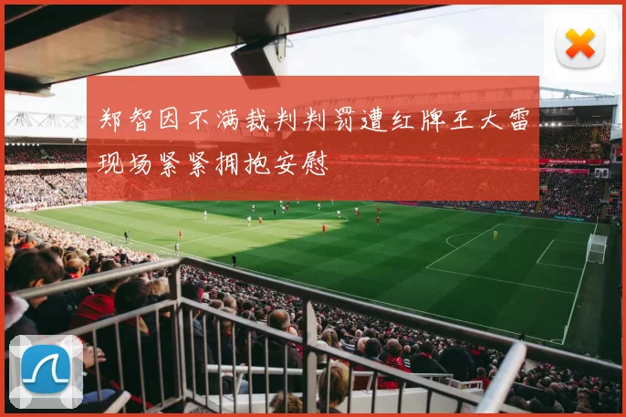 郑智因不满裁判判罚遭红牌王大雷现场紧紧拥抱安慰
