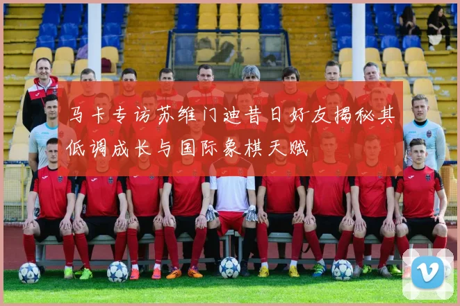 马卡专访苏维门迪昔日好友揭秘其低调成长与国际象棋天赋
