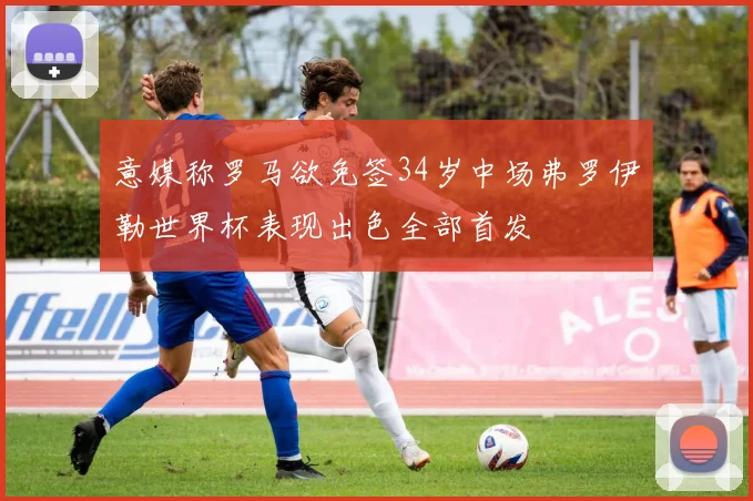 意媒称罗马欲免签34岁中场弗罗伊勒世界杯表现出色全部首发