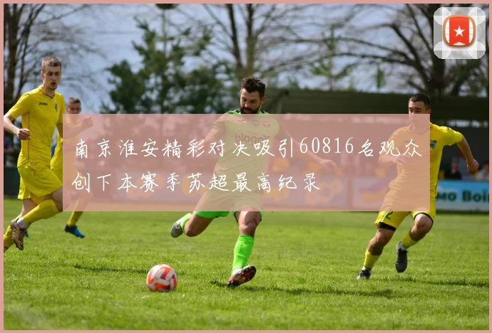 南京淮安精彩对决吸引60816名观众创下本赛季苏超最高纪录