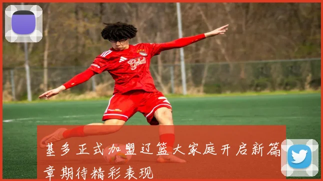 基多正式加盟辽篮大家庭开启新篇章期待精彩表现