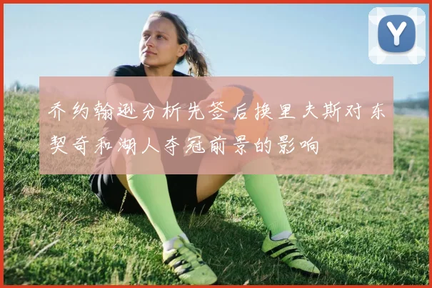 乔约翰逊分析先签后换里夫斯对东契奇和湖人夺冠前景的影响