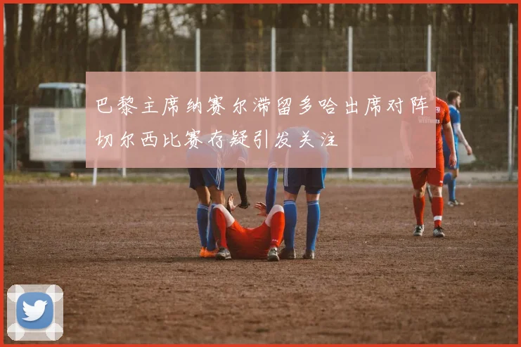 巴黎主席纳赛尔滞留多哈出席对阵切尔西比赛存疑引发关注