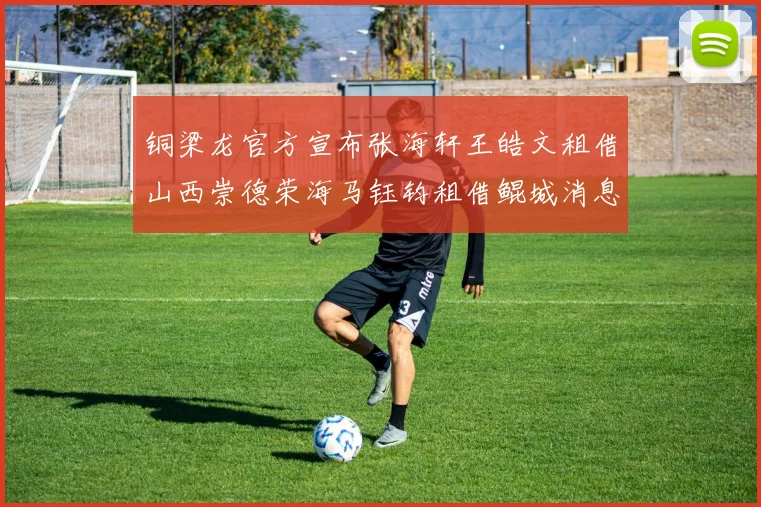 铜梁龙官方宣布张海轩王皓文租借山西崇德荣海马钰钧租借鲲城消息