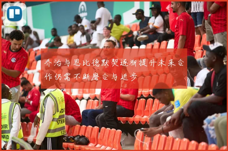 乔治与恩比德默契逐渐提升未来合作仍需不断磨合与进步