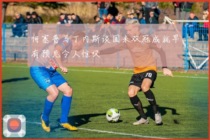 何塞普马丁内斯谈国米双冠成就早有预见令人惊叹
