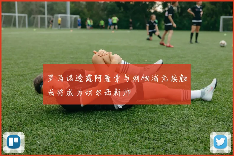 罗马诺透露阿隆索与利物浦无接触或将成为切尔西新帅