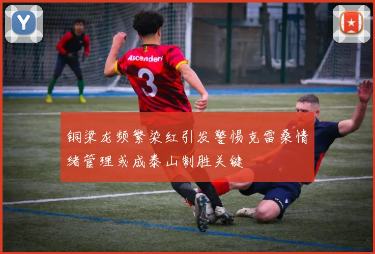 铜梁龙频繁染红引发警惕克雷桑情绪管理或成泰山制胜关键