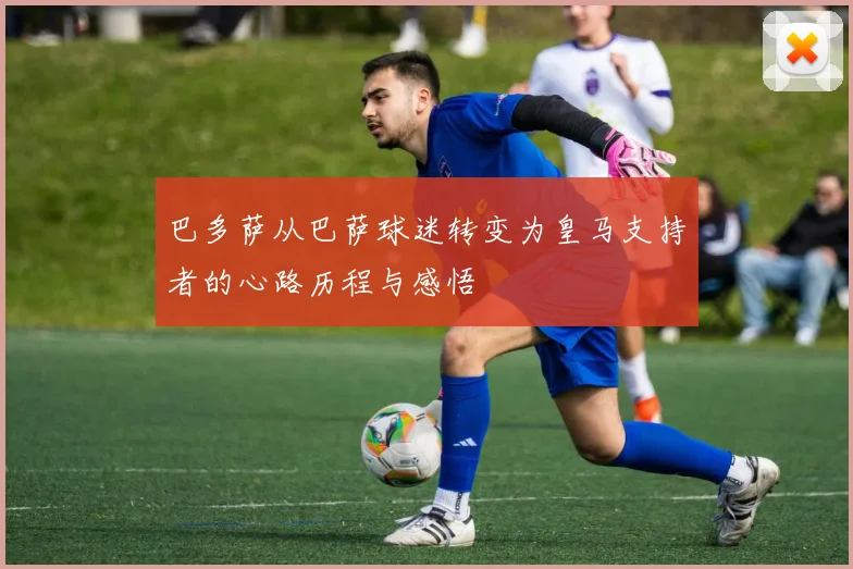 巴多萨从巴萨球迷转变为皇马支持者的心路历程与感悟