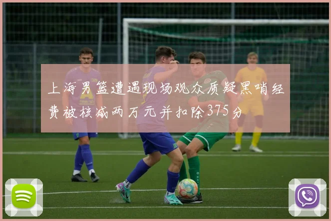 上海男篮遭遇现场观众质疑黑哨经费被核减两万元并扣除375分