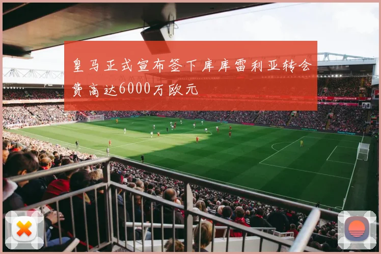 皇马正式宣布签下库库雷利亚转会费高达6000万欧元