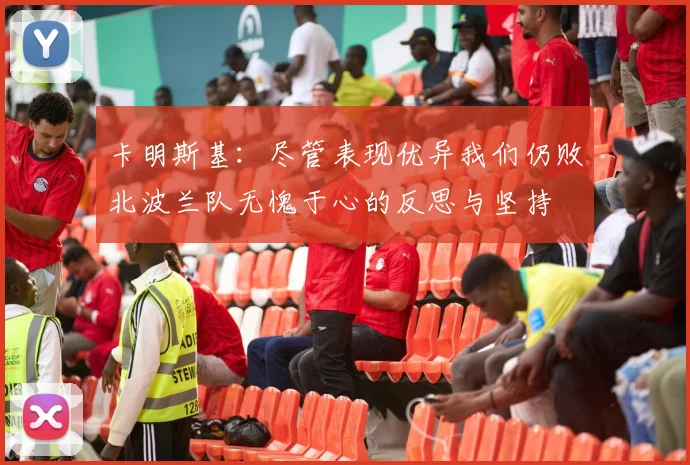 卡明斯基：尽管表现优异我们仍败北波兰队无愧于心的反思与坚持