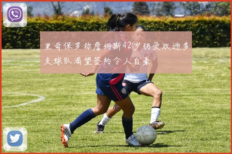里奇保罗称詹姆斯42岁仍受欢迎多支球队渴望签约令人自豪