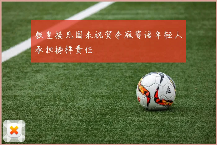 教皇接见国米祝贺夺冠寄语年轻人承担榜样责任